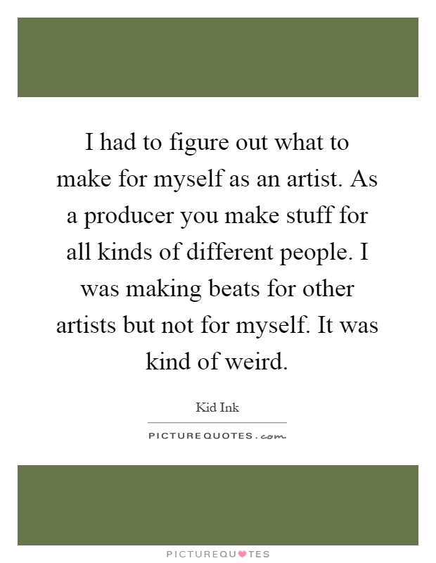 I had to figure out what to make for myself as an artist. As a producer you make stuff for all kinds of different people. I was making beats for other artists but not for myself. It was kind of weird Picture Quote #1