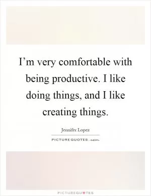 I’m very comfortable with being productive. I like doing things, and I like creating things Picture Quote #1