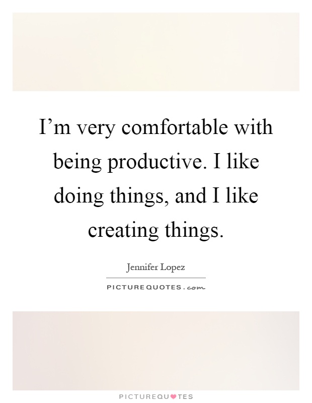 I'm very comfortable with being productive. I like doing things, and I like creating things Picture Quote #1