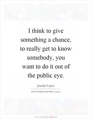 I think to give something a chance, to really get to know somebody, you want to do it out of the public eye Picture Quote #1