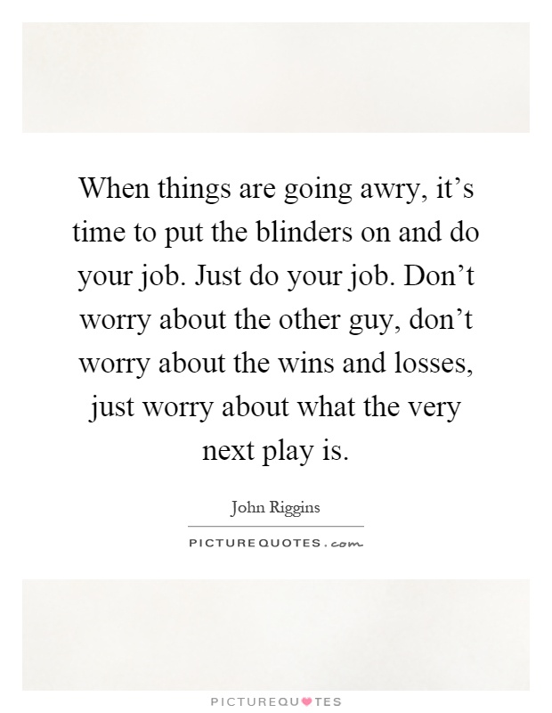 When things are going awry, it's time to put the blinders on and do your job. Just do your job. Don't worry about the other guy, don't worry about the wins and losses, just worry about what the very next play is Picture Quote #1