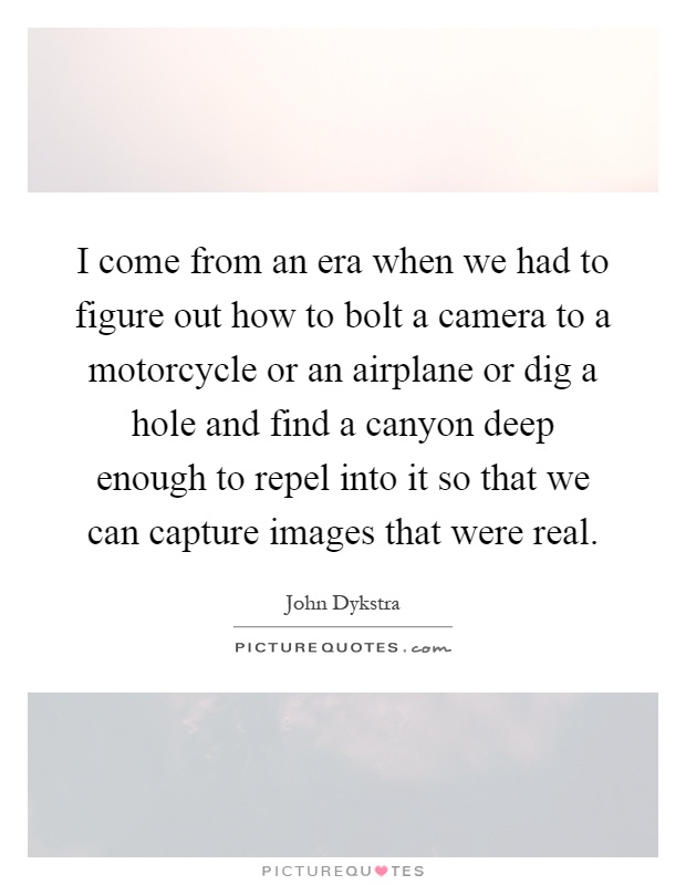 I come from an era when we had to figure out how to bolt a camera to a motorcycle or an airplane or dig a hole and find a canyon deep enough to repel into it so that we can capture images that were real Picture Quote #1