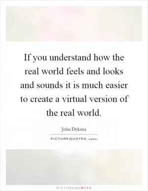If you understand how the real world feels and looks and sounds it is much easier to create a virtual version of the real world Picture Quote #1