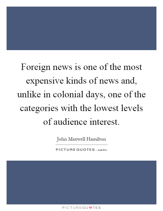 Foreign news is one of the most expensive kinds of news and, unlike in colonial days, one of the categories with the lowest levels of audience interest Picture Quote #1