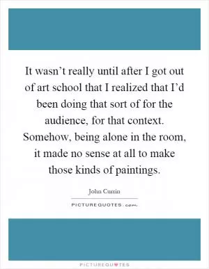 It wasn’t really until after I got out of art school that I realized that I’d been doing that sort of for the audience, for that context. Somehow, being alone in the room, it made no sense at all to make those kinds of paintings Picture Quote #1