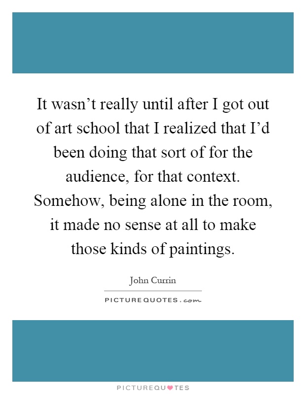 It wasn't really until after I got out of art school that I realized that I'd been doing that sort of for the audience, for that context. Somehow, being alone in the room, it made no sense at all to make those kinds of paintings Picture Quote #1