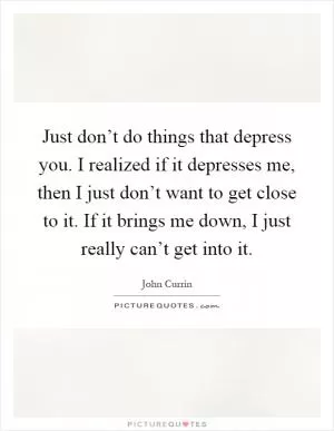 Just don’t do things that depress you. I realized if it depresses me, then I just don’t want to get close to it. If it brings me down, I just really can’t get into it Picture Quote #1
