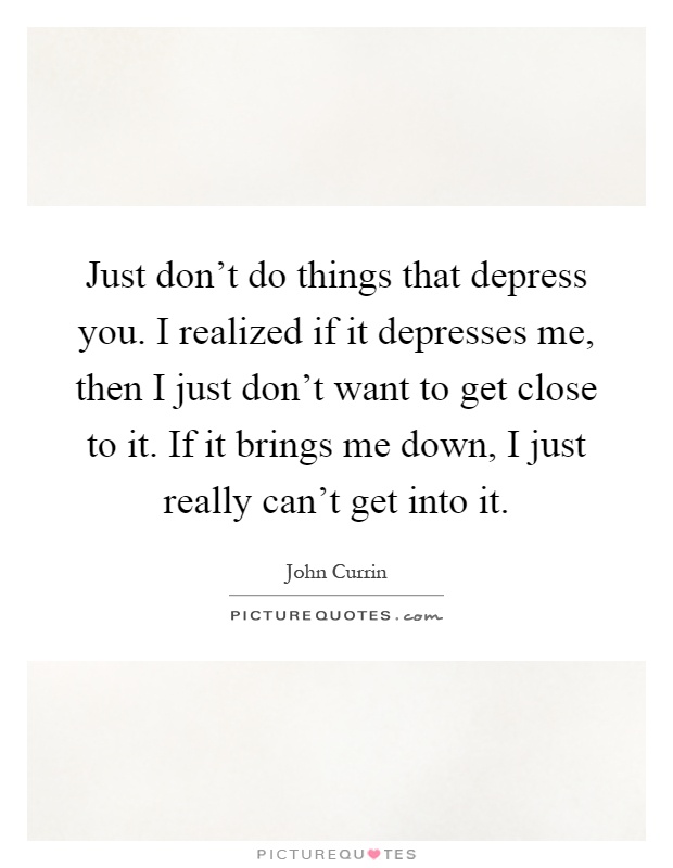 Just don't do things that depress you. I realized if it depresses me, then I just don't want to get close to it. If it brings me down, I just really can't get into it Picture Quote #1
