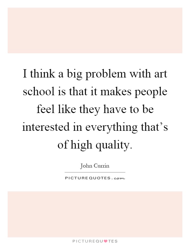I think a big problem with art school is that it makes people feel like they have to be interested in everything that's of high quality Picture Quote #1