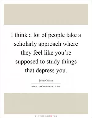 I think a lot of people take a scholarly approach where they feel like you’re supposed to study things that depress you Picture Quote #1