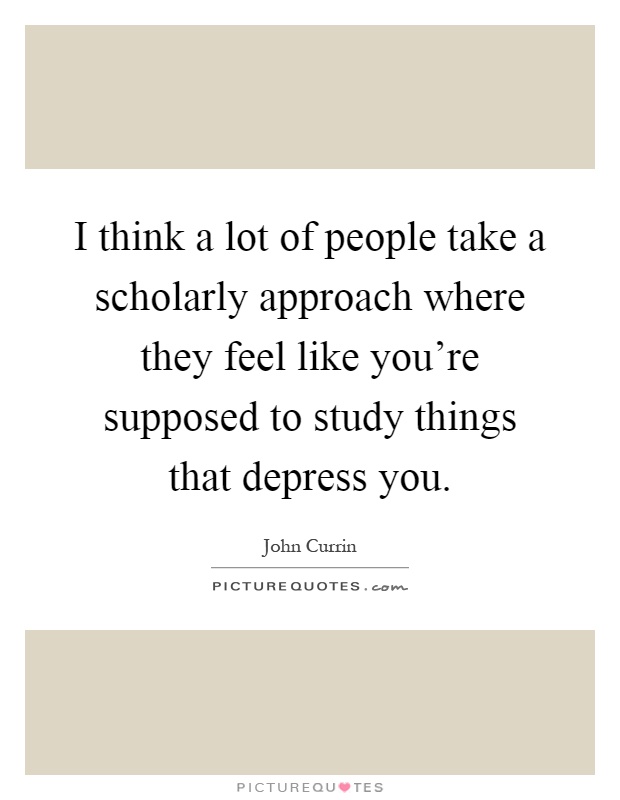 I think a lot of people take a scholarly approach where they feel like you're supposed to study things that depress you Picture Quote #1