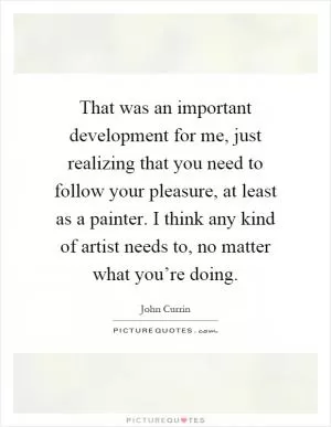 That was an important development for me, just realizing that you need to follow your pleasure, at least as a painter. I think any kind of artist needs to, no matter what you’re doing Picture Quote #1