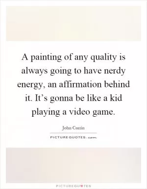 A painting of any quality is always going to have nerdy energy, an affirmation behind it. It’s gonna be like a kid playing a video game Picture Quote #1