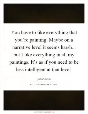 You have to like everything that you’re painting. Maybe on a narrative level it seems harsh... but I like everything in all my paintings. It’s as if you need to be less intelligent at that level Picture Quote #1