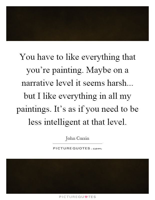 You have to like everything that you're painting. Maybe on a narrative level it seems harsh... but I like everything in all my paintings. It's as if you need to be less intelligent at that level Picture Quote #1