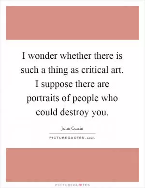 I wonder whether there is such a thing as critical art. I suppose there are portraits of people who could destroy you Picture Quote #1