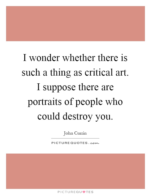 I wonder whether there is such a thing as critical art. I suppose there are portraits of people who could destroy you Picture Quote #1