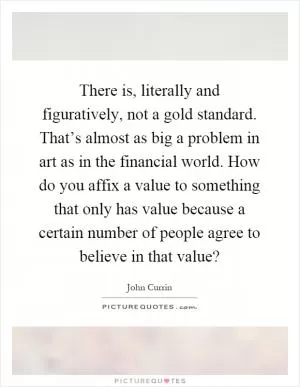There is, literally and figuratively, not a gold standard. That’s almost as big a problem in art as in the financial world. How do you affix a value to something that only has value because a certain number of people agree to believe in that value? Picture Quote #1