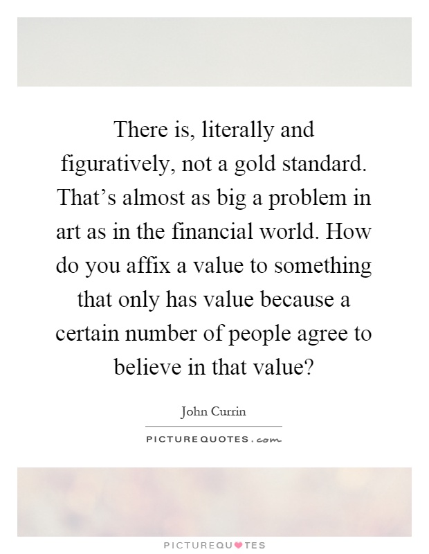 There is, literally and figuratively, not a gold standard. That's almost as big a problem in art as in the financial world. How do you affix a value to something that only has value because a certain number of people agree to believe in that value? Picture Quote #1
