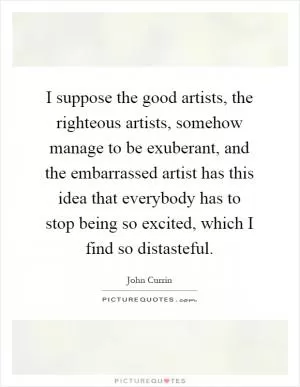 I suppose the good artists, the righteous artists, somehow manage to be exuberant, and the embarrassed artist has this idea that everybody has to stop being so excited, which I find so distasteful Picture Quote #1