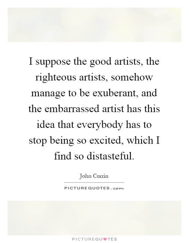 I suppose the good artists, the righteous artists, somehow manage to be exuberant, and the embarrassed artist has this idea that everybody has to stop being so excited, which I find so distasteful Picture Quote #1