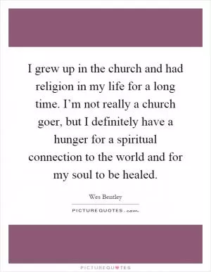 I grew up in the church and had religion in my life for a long time. I’m not really a church goer, but I definitely have a hunger for a spiritual connection to the world and for my soul to be healed Picture Quote #1