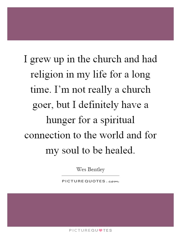 I grew up in the church and had religion in my life for a long time. I'm not really a church goer, but I definitely have a hunger for a spiritual connection to the world and for my soul to be healed Picture Quote #1