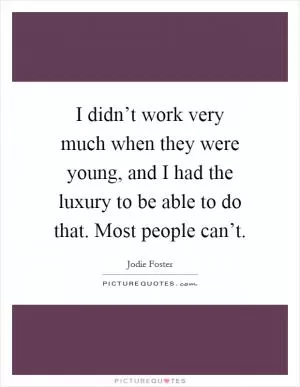 I didn’t work very much when they were young, and I had the luxury to be able to do that. Most people can’t Picture Quote #1