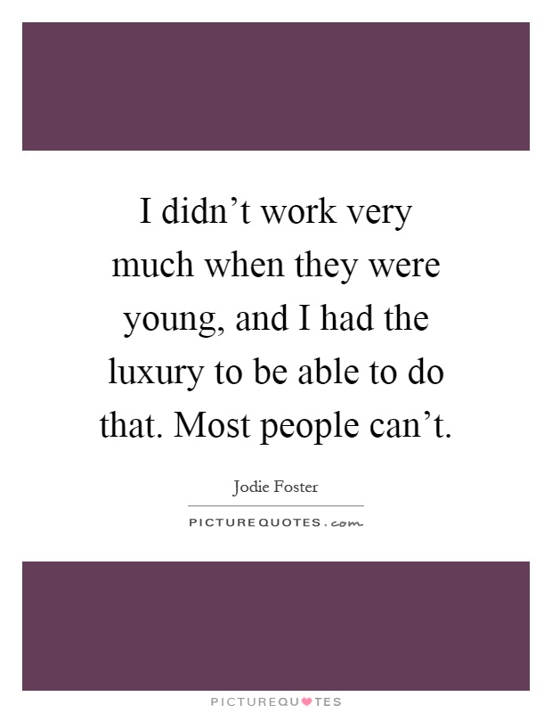 I didn't work very much when they were young, and I had the luxury to be able to do that. Most people can't Picture Quote #1