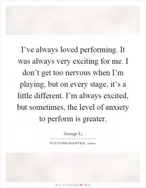 I’ve always loved performing. It was always very exciting for me. I don’t get too nervous when I’m playing, but on every stage, it’s a little different. I’m always excited, but sometimes, the level of anxiety to perform is greater Picture Quote #1