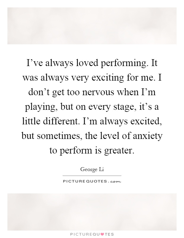 I've always loved performing. It was always very exciting for me. I don't get too nervous when I'm playing, but on every stage, it's a little different. I'm always excited, but sometimes, the level of anxiety to perform is greater Picture Quote #1