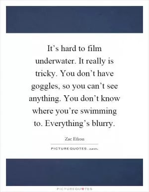 It’s hard to film underwater. It really is tricky. You don’t have goggles, so you can’t see anything. You don’t know where you’re swimming to. Everything’s blurry Picture Quote #1