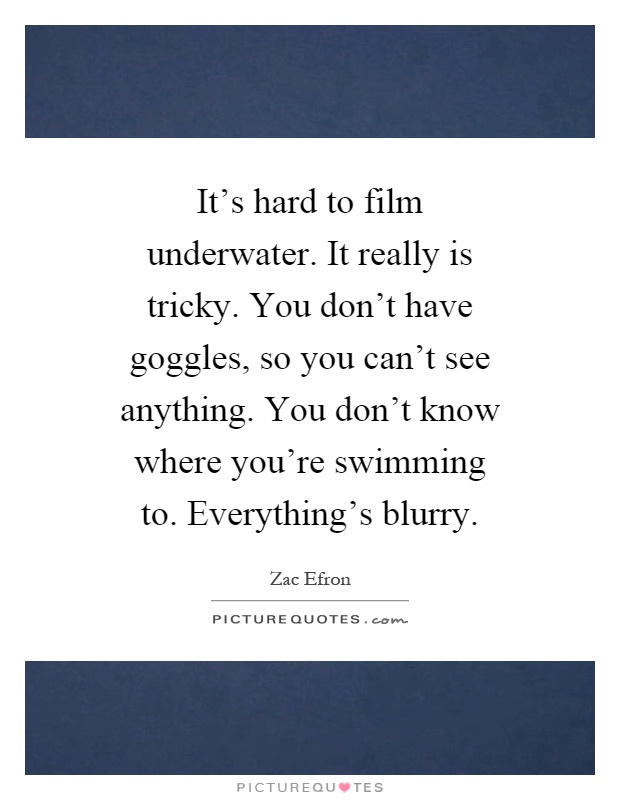 It's hard to film underwater. It really is tricky. You don't have goggles, so you can't see anything. You don't know where you're swimming to. Everything's blurry Picture Quote #1