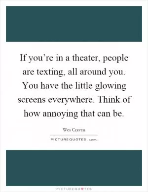 If you’re in a theater, people are texting, all around you. You have the little glowing screens everywhere. Think of how annoying that can be Picture Quote #1