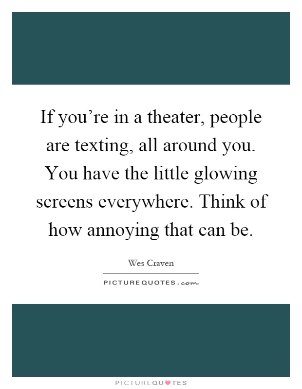 If you're in a theater, people are texting, all around you. You have the little glowing screens everywhere. Think of how annoying that can be Picture Quote #1