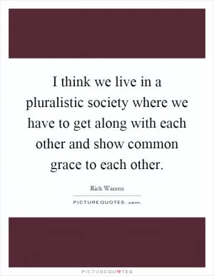 I think we live in a pluralistic society where we have to get along with each other and show common grace to each other Picture Quote #1