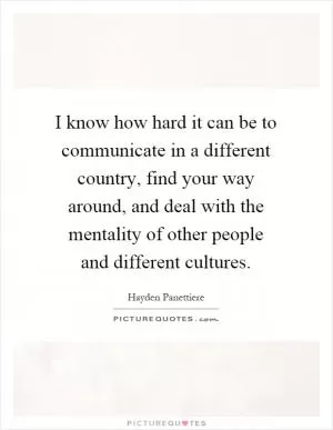 I know how hard it can be to communicate in a different country, find your way around, and deal with the mentality of other people and different cultures Picture Quote #1