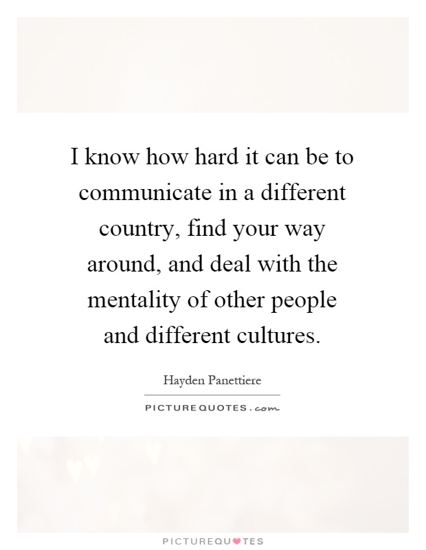I know how hard it can be to communicate in a different country, find your way around, and deal with the mentality of other people and different cultures Picture Quote #1