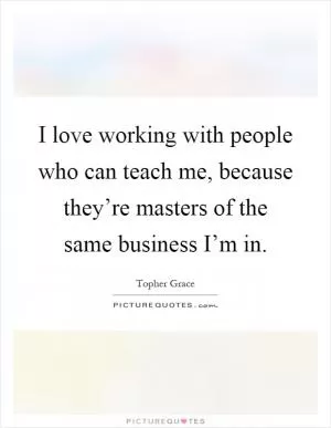 I love working with people who can teach me, because they’re masters of the same business I’m in Picture Quote #1