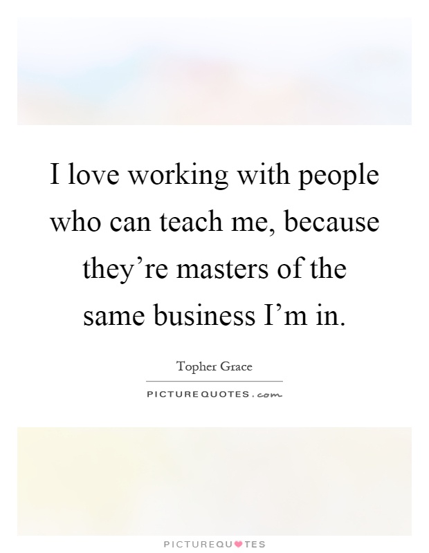 I love working with people who can teach me, because they're masters of the same business I'm in Picture Quote #1