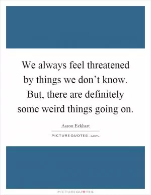 We always feel threatened by things we don’t know. But, there are definitely some weird things going on Picture Quote #1