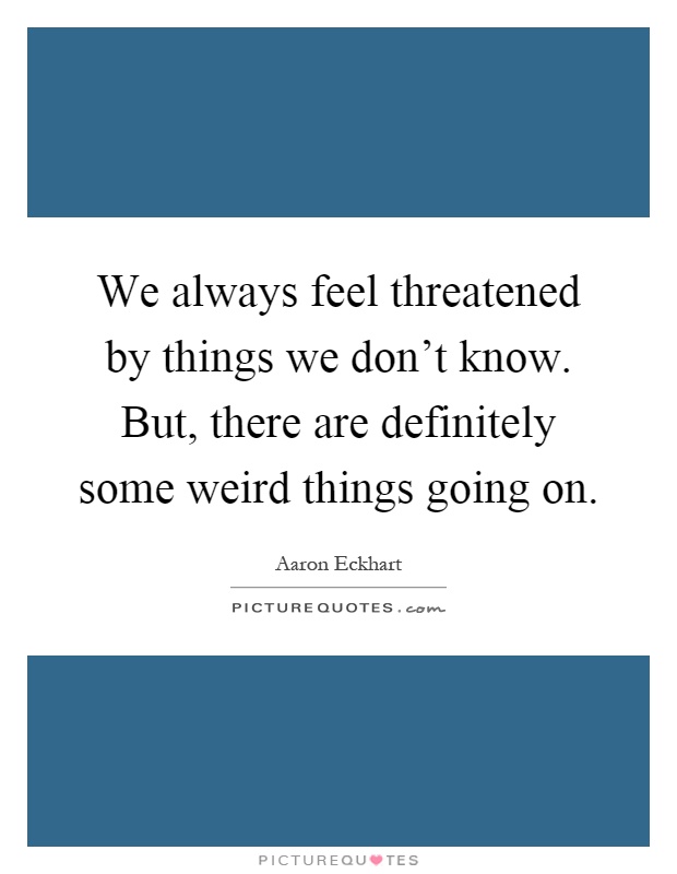 We always feel threatened by things we don't know. But, there are definitely some weird things going on Picture Quote #1