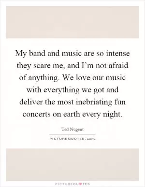 My band and music are so intense they scare me, and I’m not afraid of anything. We love our music with everything we got and deliver the most inebriating fun concerts on earth every night Picture Quote #1