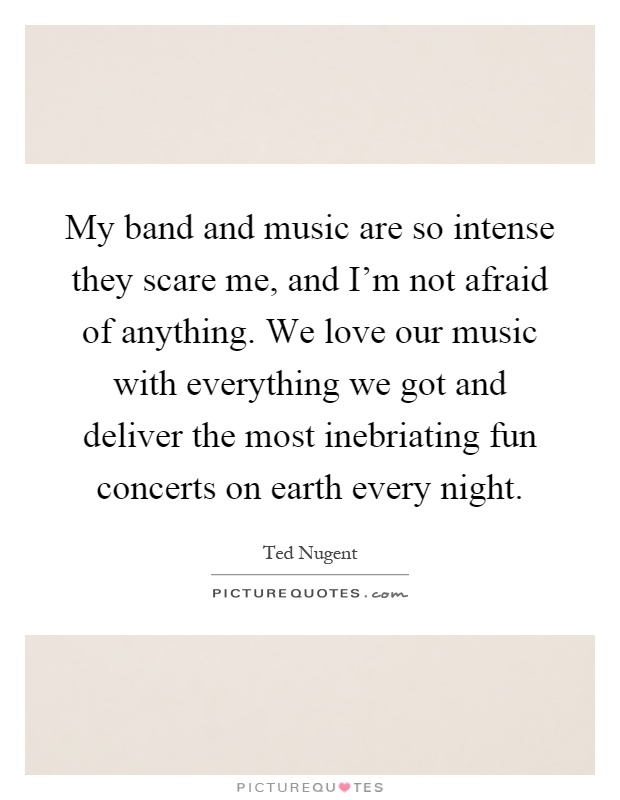 My band and music are so intense they scare me, and I'm not afraid of anything. We love our music with everything we got and deliver the most inebriating fun concerts on earth every night Picture Quote #1