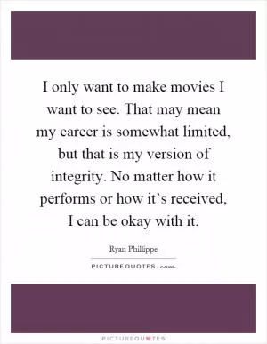 I only want to make movies I want to see. That may mean my career is somewhat limited, but that is my version of integrity. No matter how it performs or how it’s received, I can be okay with it Picture Quote #1