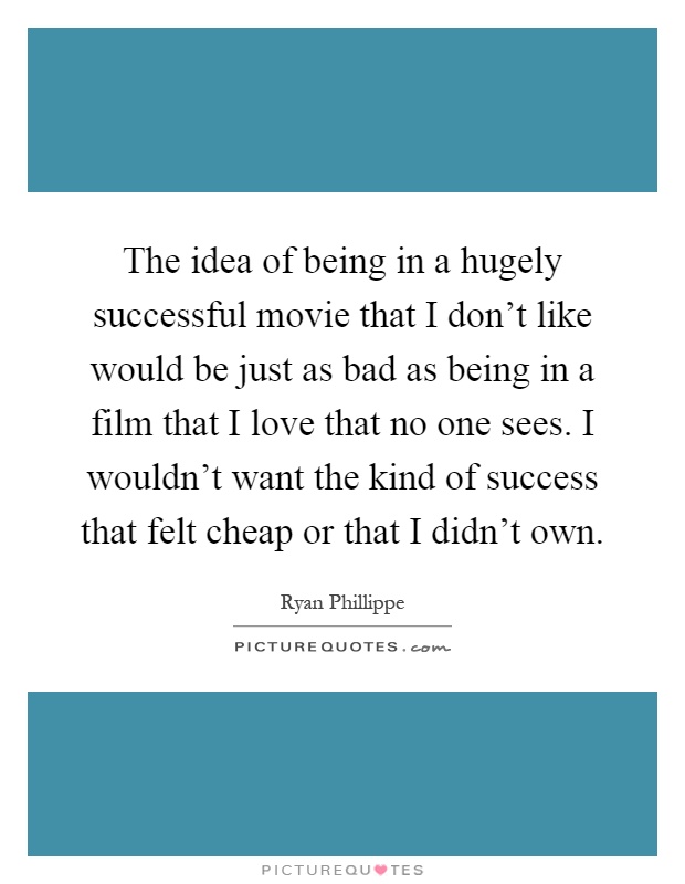 The idea of being in a hugely successful movie that I don't like would be just as bad as being in a film that I love that no one sees. I wouldn't want the kind of success that felt cheap or that I didn't own Picture Quote #1
