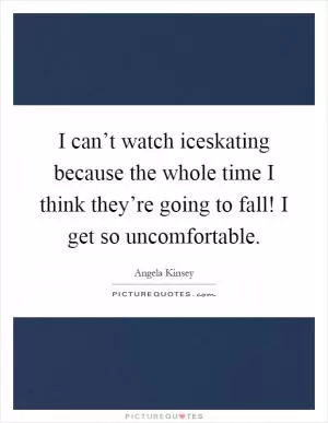 I can’t watch iceskating because the whole time I think they’re going to fall! I get so uncomfortable Picture Quote #1