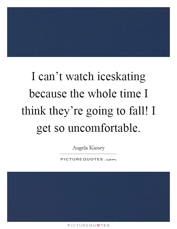 I can't watch iceskating because the whole time I think they're going to fall! I get so uncomfortable Picture Quote #1
