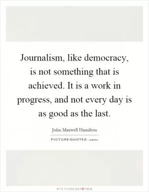 Journalism, like democracy, is not something that is achieved. It is a work in progress, and not every day is as good as the last Picture Quote #1