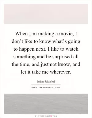 When I’m making a movie, I don’t like to know what’s going to happen next. I like to watch something and be surprised all the time, and just not know, and let it take me wherever Picture Quote #1